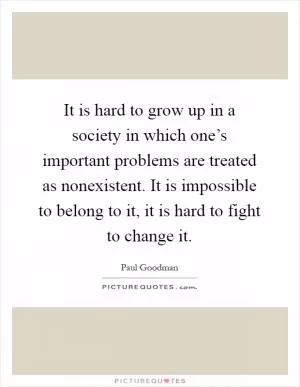 It is hard to grow up in a society in which one’s important problems are treated as nonexistent. It is impossible to belong to it, it is hard to fight to change it Picture Quote #1