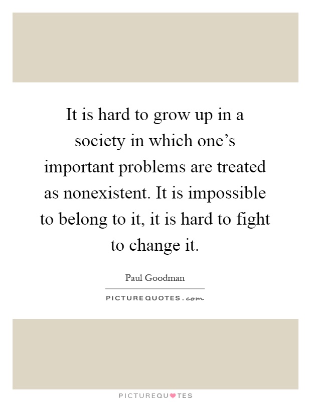 It is hard to grow up in a society in which one's important problems are treated as nonexistent. It is impossible to belong to it, it is hard to fight to change it Picture Quote #1