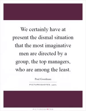 We certainly have at present the dismal situation that the most imaginative men are directed by a group, the top managers, who are among the least Picture Quote #1