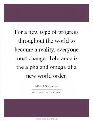 For a new type of progress throughout the world to become a reality, everyone must change. Tolerance is the alpha and omega of a new world order Picture Quote #1