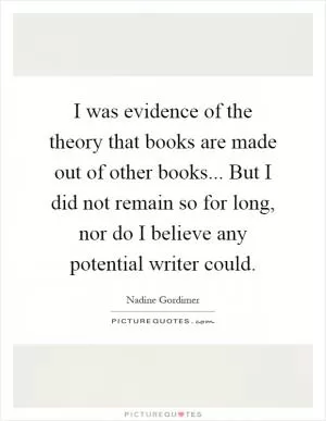 I was evidence of the theory that books are made out of other books... But I did not remain so for long, nor do I believe any potential writer could Picture Quote #1