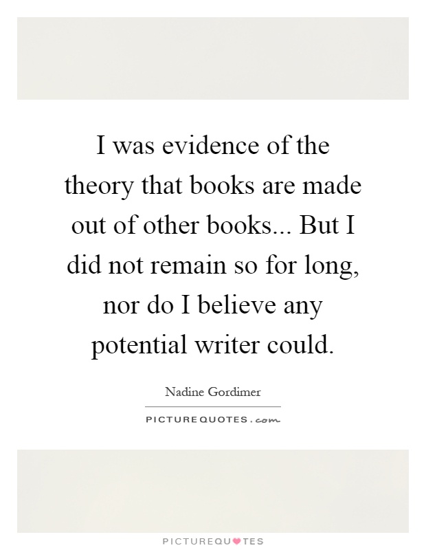 I was evidence of the theory that books are made out of other books... But I did not remain so for long, nor do I believe any potential writer could Picture Quote #1