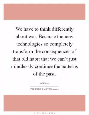 We have to think differently about war. Because the new technologies so completely transform the consequences of that old habit that we can’t just mindlessly continue the patterns of the past Picture Quote #1