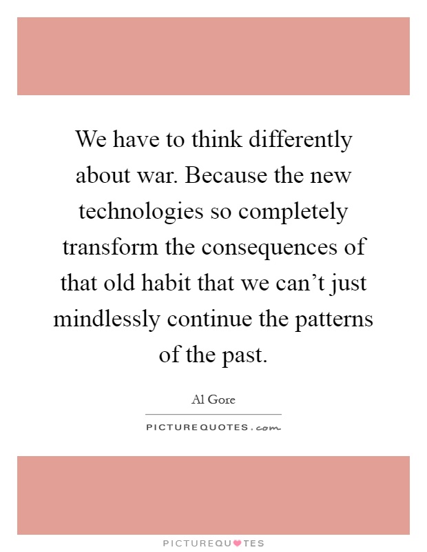 We have to think differently about war. Because the new technologies so completely transform the consequences of that old habit that we can't just mindlessly continue the patterns of the past Picture Quote #1