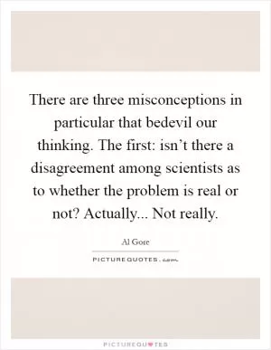 There are three misconceptions in particular that bedevil our thinking. The first: isn’t there a disagreement among scientists as to whether the problem is real or not? Actually... Not really Picture Quote #1