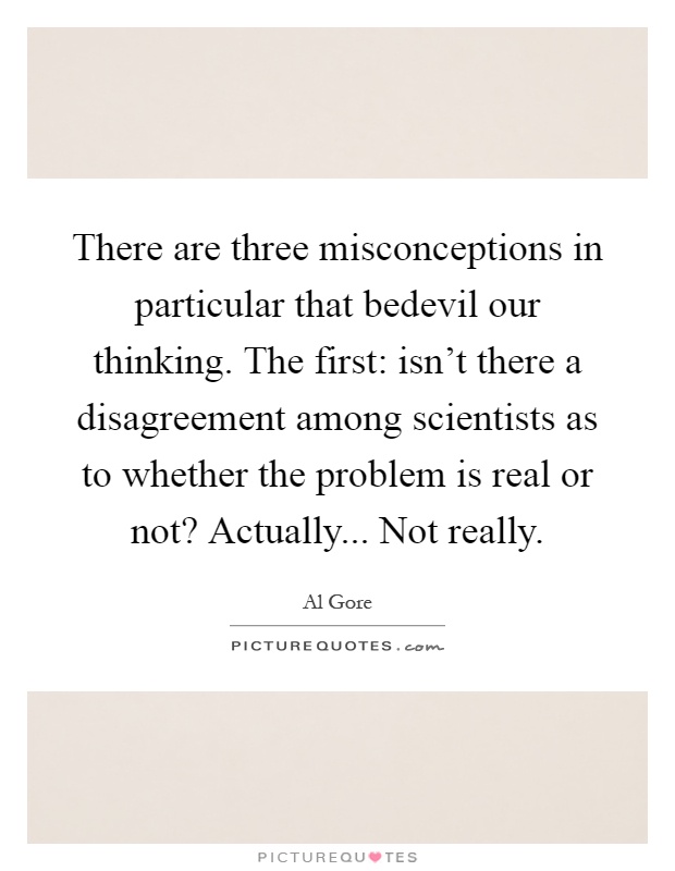 There are three misconceptions in particular that bedevil our thinking. The first: isn't there a disagreement among scientists as to whether the problem is real or not? Actually... Not really Picture Quote #1