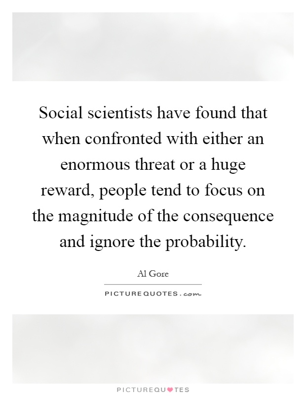Social scientists have found that when confronted with either an enormous threat or a huge reward, people tend to focus on the magnitude of the consequence and ignore the probability Picture Quote #1