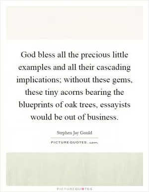 God bless all the precious little examples and all their cascading implications; without these gems, these tiny acorns bearing the blueprints of oak trees, essayists would be out of business Picture Quote #1