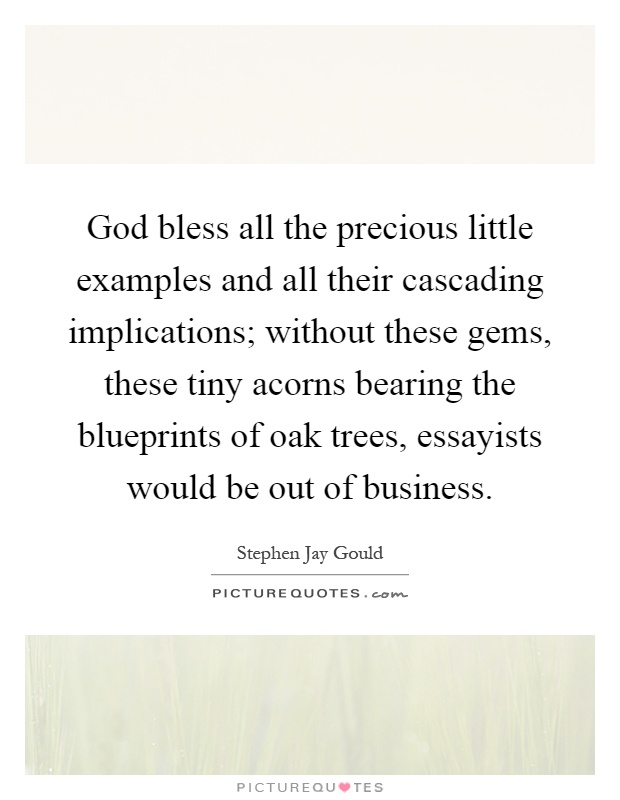 God bless all the precious little examples and all their cascading implications; without these gems, these tiny acorns bearing the blueprints of oak trees, essayists would be out of business Picture Quote #1