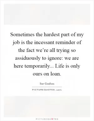 Sometimes the hardest part of my job is the incessant reminder of the fact we’re all trying so assiduously to ignore: we are here temporarily... Life is only ours on loan Picture Quote #1