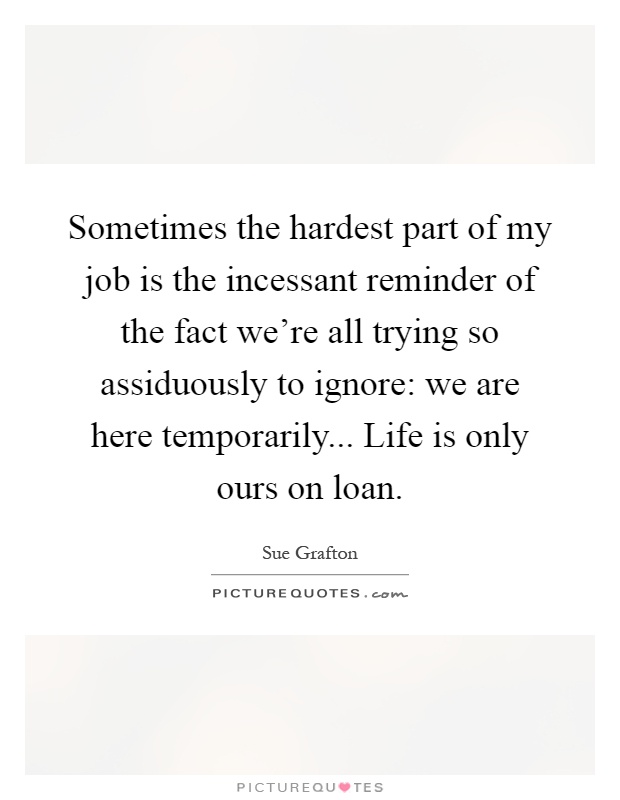 Sometimes the hardest part of my job is the incessant reminder of the fact we're all trying so assiduously to ignore: we are here temporarily... Life is only ours on loan Picture Quote #1
