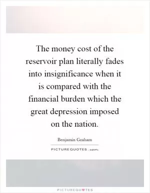 The money cost of the reservoir plan literally fades into insignificance when it is compared with the financial burden which the great depression imposed on the nation Picture Quote #1