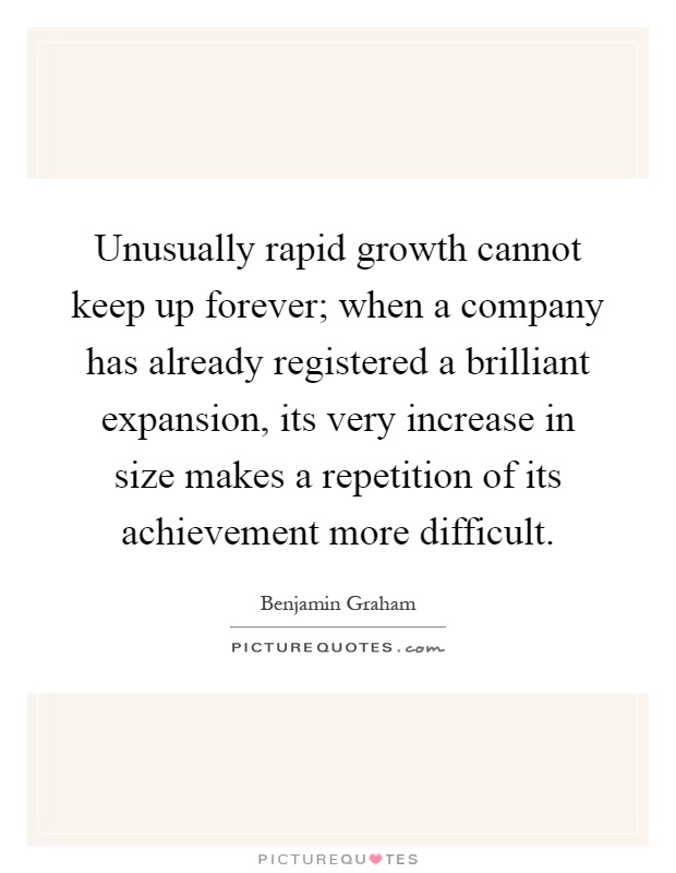 Unusually rapid growth cannot keep up forever; when a company has already registered a brilliant expansion, its very increase in size makes a repetition of its achievement more difficult Picture Quote #1