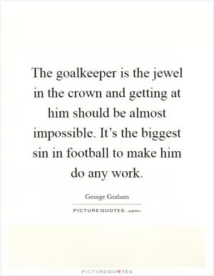The goalkeeper is the jewel in the crown and getting at him should be almost impossible. It’s the biggest sin in football to make him do any work Picture Quote #1