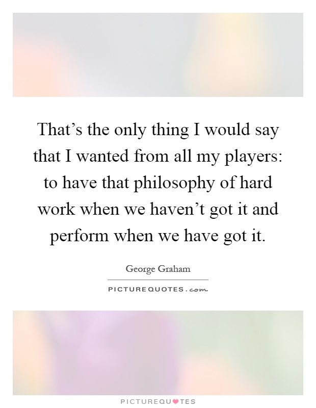 That's the only thing I would say that I wanted from all my players: to have that philosophy of hard work when we haven't got it and perform when we have got it Picture Quote #1