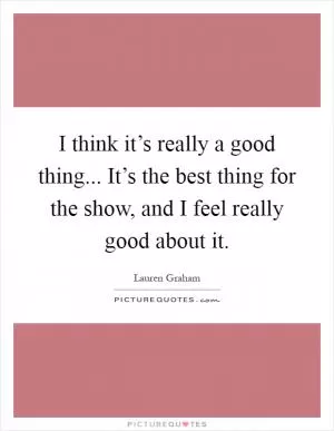 I think it’s really a good thing... It’s the best thing for the show, and I feel really good about it Picture Quote #1