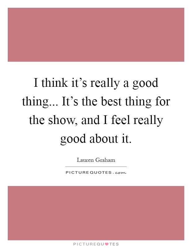 I think it's really a good thing... It's the best thing for the show, and I feel really good about it Picture Quote #1