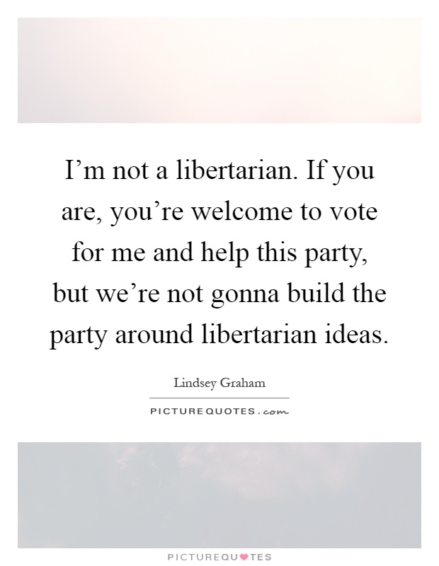 I'm not a libertarian. If you are, you're welcome to vote for me and help this party, but we're not gonna build the party around libertarian ideas Picture Quote #1