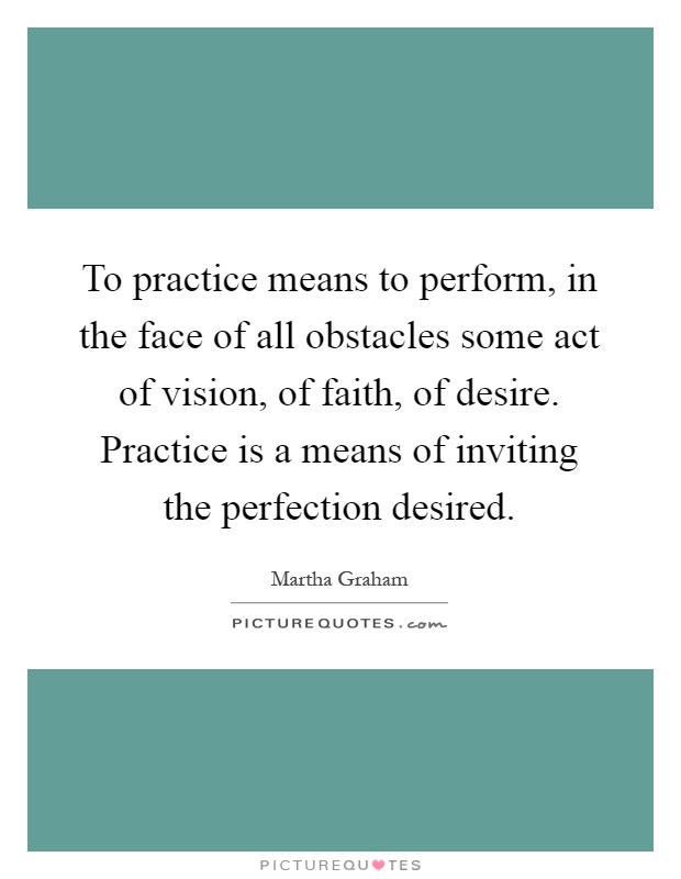 To practice means to perform, in the face of all obstacles some act of vision, of faith, of desire. Practice is a means of inviting the perfection desired Picture Quote #1