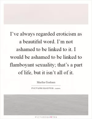 I’ve always regarded eroticism as a beautiful word. I’m not ashamed to be linked to it. I would be ashamed to be linked to flamboyant sexuality; that’s a part of life, but it isn’t all of it Picture Quote #1