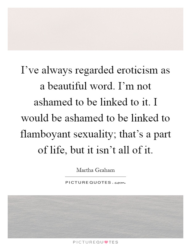 I've always regarded eroticism as a beautiful word. I'm not ashamed to be linked to it. I would be ashamed to be linked to flamboyant sexuality; that's a part of life, but it isn't all of it Picture Quote #1