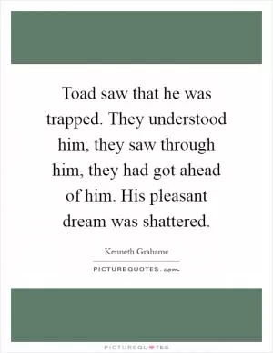 Toad saw that he was trapped. They understood him, they saw through him, they had got ahead of him. His pleasant dream was shattered Picture Quote #1