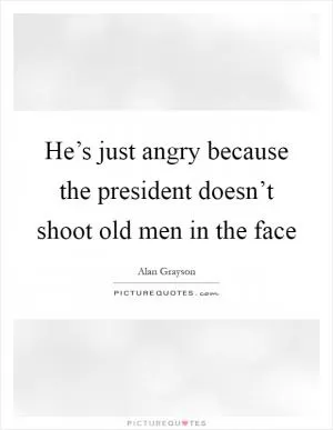 He’s just angry because the president doesn’t shoot old men in the face Picture Quote #1