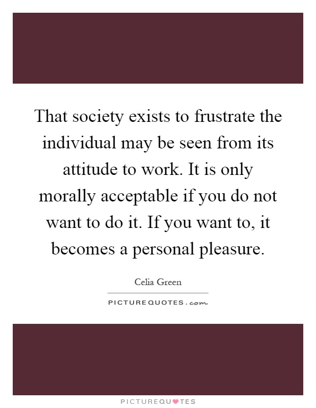 That society exists to frustrate the individual may be seen from its attitude to work. It is only morally acceptable if you do not want to do it. If you want to, it becomes a personal pleasure Picture Quote #1