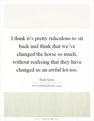 I think it’s pretty ridiculous to sit back and think that we’ve changed the horse so much, without realising that they have changed us an awful lot too Picture Quote #1