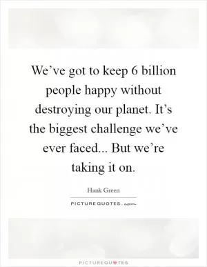 We’ve got to keep 6 billion people happy without destroying our planet. It’s the biggest challenge we’ve ever faced... But we’re taking it on Picture Quote #1