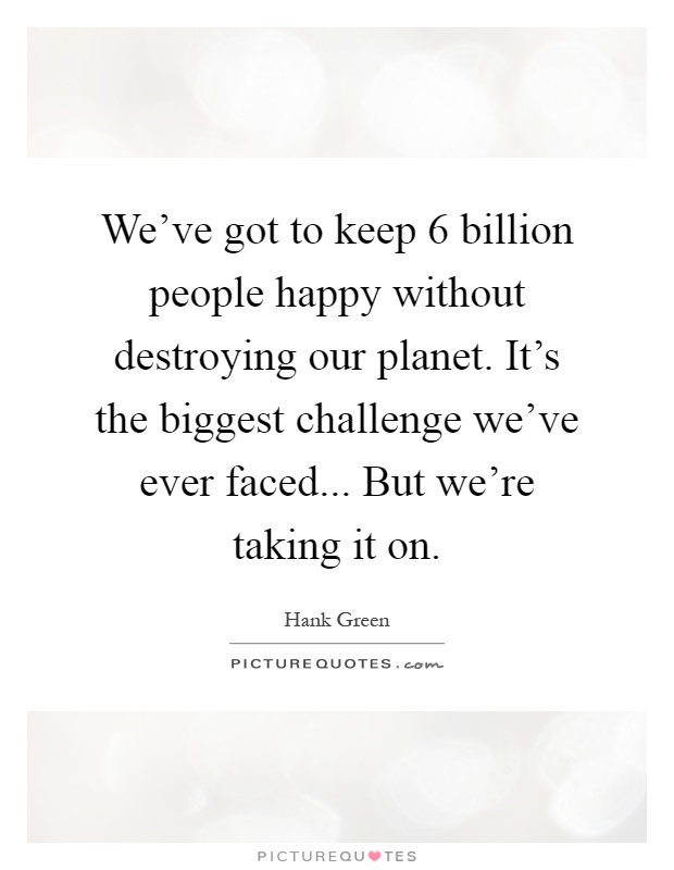 We've got to keep 6 billion people happy without destroying our planet. It's the biggest challenge we've ever faced... But we're taking it on Picture Quote #1