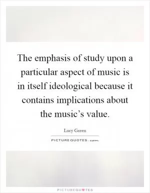 The emphasis of study upon a particular aspect of music is in itself ideological because it contains implications about the music’s value Picture Quote #1