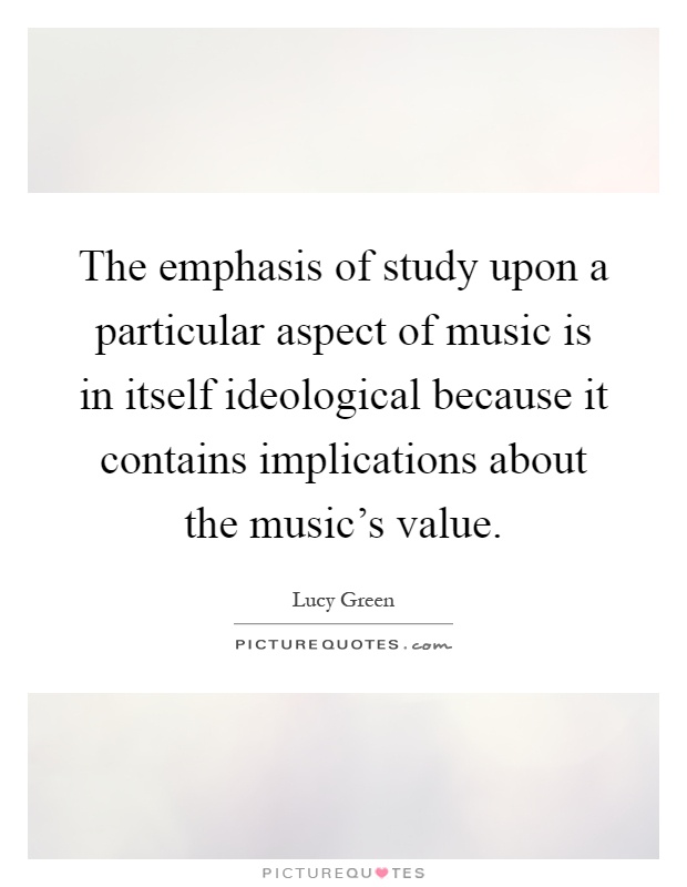 The emphasis of study upon a particular aspect of music is in itself ideological because it contains implications about the music's value Picture Quote #1