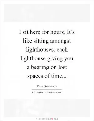I sit here for hours. It’s like sitting amongst lighthouses, each lighthouse giving you a bearing on lost spaces of time Picture Quote #1