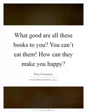 What good are all these books to you? You can’t eat them! How can they make you happy? Picture Quote #1