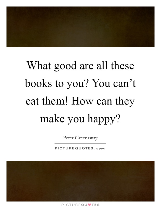 What good are all these books to you? You can't eat them! How can they make you happy? Picture Quote #1