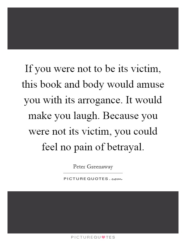 If you were not to be its victim, this book and body would amuse you with its arrogance. It would make you laugh. Because you were not its victim, you could feel no pain of betrayal Picture Quote #1