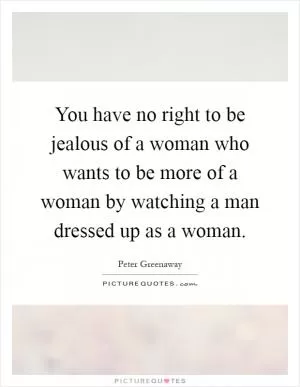 You have no right to be jealous of a woman who wants to be more of a woman by watching a man dressed up as a woman Picture Quote #1