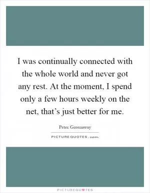 I was continually connected with the whole world and never got any rest. At the moment, I spend only a few hours weekly on the net, that’s just better for me Picture Quote #1