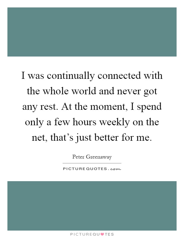I was continually connected with the whole world and never got any rest. At the moment, I spend only a few hours weekly on the net, that's just better for me Picture Quote #1