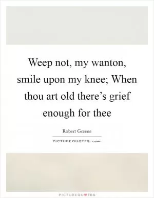 Weep not, my wanton, smile upon my knee; When thou art old there’s grief enough for thee Picture Quote #1
