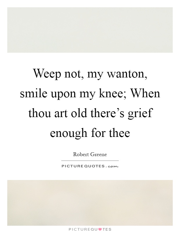 Weep not, my wanton, smile upon my knee; When thou art old there's grief enough for thee Picture Quote #1