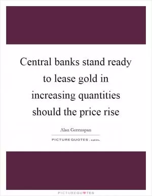 Central banks stand ready to lease gold in increasing quantities should the price rise Picture Quote #1