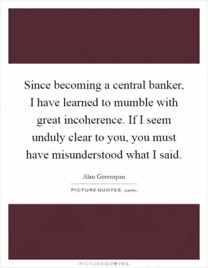 Since becoming a central banker, I have learned to mumble with great incoherence. If I seem unduly clear to you, you must have misunderstood what I said Picture Quote #1