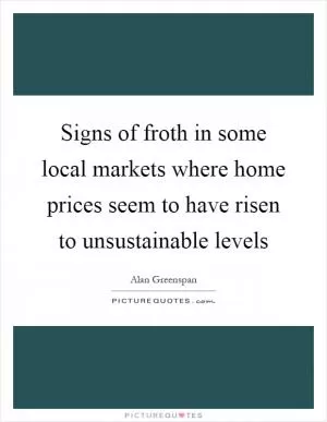 Signs of froth in some local markets where home prices seem to have risen to unsustainable levels Picture Quote #1