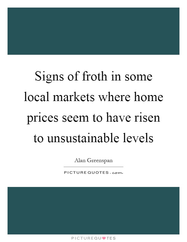 Signs of froth in some local markets where home prices seem to have risen to unsustainable levels Picture Quote #1