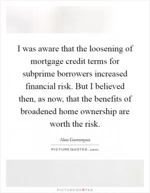 I was aware that the loosening of mortgage credit terms for subprime borrowers increased financial risk. But I believed then, as now, that the benefits of broadened home ownership are worth the risk Picture Quote #1