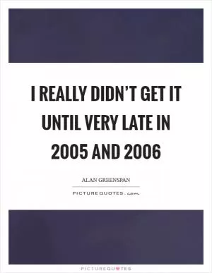 I really didn’t get it until very late in 2005 and 2006 Picture Quote #1