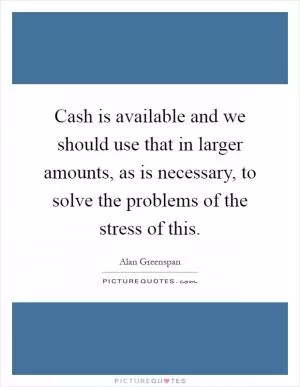 Cash is available and we should use that in larger amounts, as is necessary, to solve the problems of the stress of this Picture Quote #1