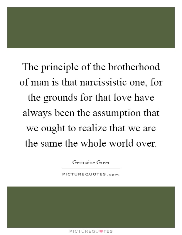 The principle of the brotherhood of man is that narcissistic one, for the grounds for that love have always been the assumption that we ought to realize that we are the same the whole world over Picture Quote #1
